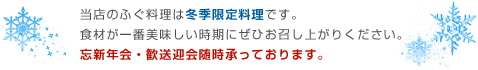 当店のふぐ料理は冬季限定料理です。食材が一番美味しい時期にぜひお召し上がりください。忘新年会・歓送迎会随時承っております。